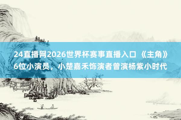 24直播网2026世界杯赛事直播入口 《主角》6位小演员，小楚嘉禾饰演者曾演杨紫小时代