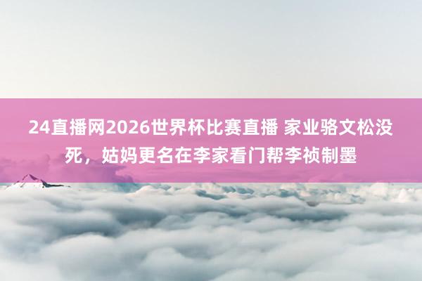 24直播网2026世界杯比赛直播 家业骆文松没死，姑妈更名在李家看门帮李祯制墨