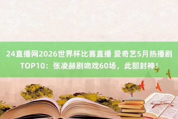 24直播网2026世界杯比赛直播 爱奇艺5月热播剧TOP10：张凌赫剧吻戏60场，此部封神！