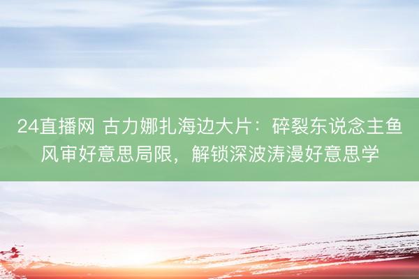 24直播网 古力娜扎海边大片：碎裂东说念主鱼风审好意思局限，解锁深波涛漫好意思学