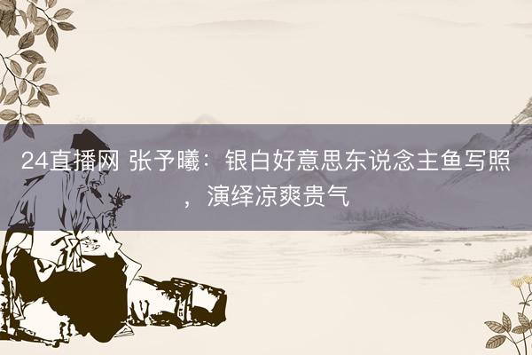 24直播网 张予曦：银白好意思东说念主鱼写照，演绎凉爽贵气