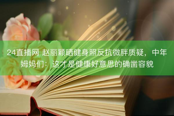24直播网 赵丽颖晒健身照反抗微胖质疑，中年姆妈们：这才是健康好意思的确凿容貌