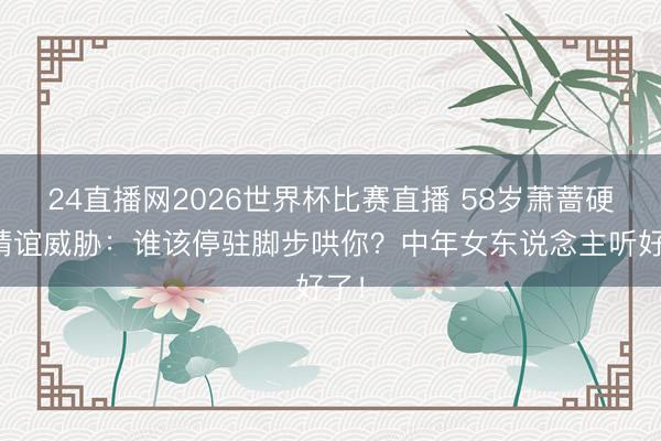 24直播网2026世界杯比赛直播 58岁萧蔷硬刚情谊威胁：谁该停驻脚步哄你？中年女东说念主听好了！