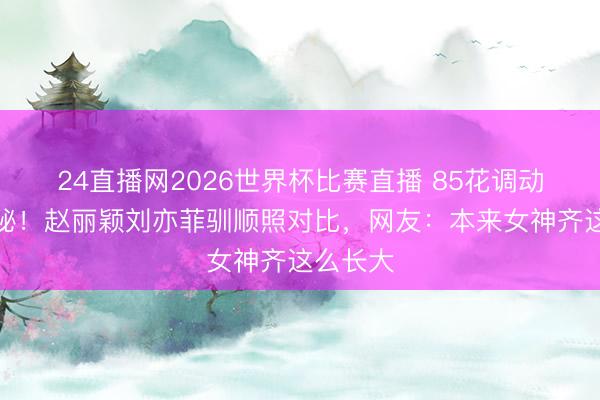 24直播网2026世界杯比赛直播 85花调动史大揭秘！赵丽颖刘亦菲驯顺照对比，网友：本来女神齐这么长大