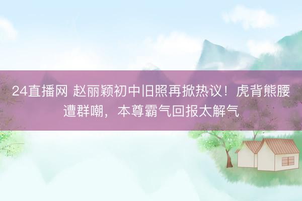 24直播网 赵丽颖初中旧照再掀热议！虎背熊腰遭群嘲，本尊霸气回报太解气