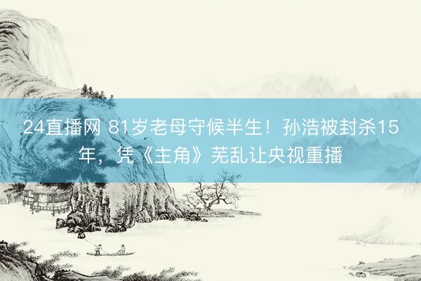 24直播网 81岁老母守候半生！孙浩被封杀15年，凭《主角》芜乱让央视重播