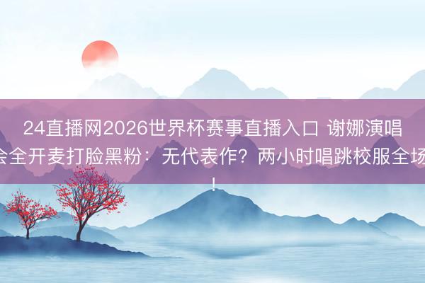 24直播网2026世界杯赛事直播入口 谢娜演唱会全开麦打脸黑粉：无代表作？两小时唱跳校服全场！