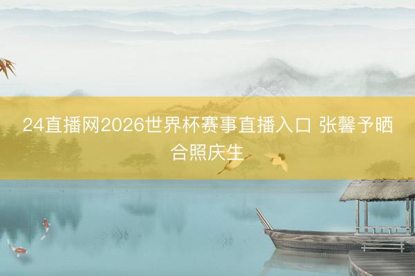 24直播网2026世界杯赛事直播入口 张馨予晒合照庆生