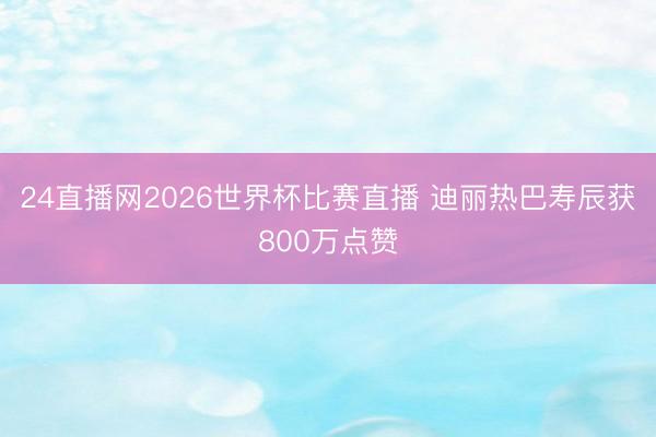 24直播网2026世界杯比赛直播 迪丽热巴寿辰获800万点赞