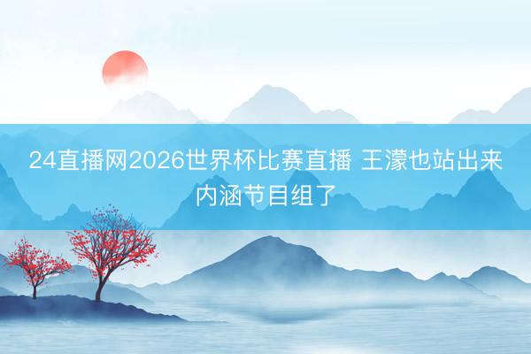 24直播网2026世界杯比赛直播 王濛也站出来内涵节目组了