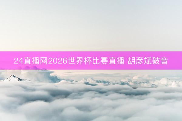 24直播网2026世界杯比赛直播 胡彦斌破音