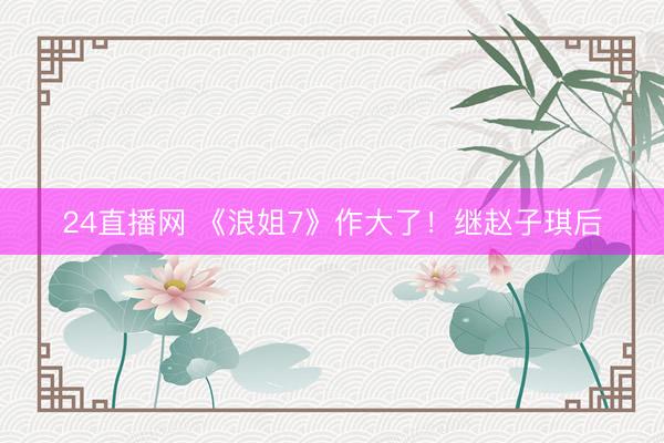 24直播网 《浪姐7》作大了！继赵子琪后