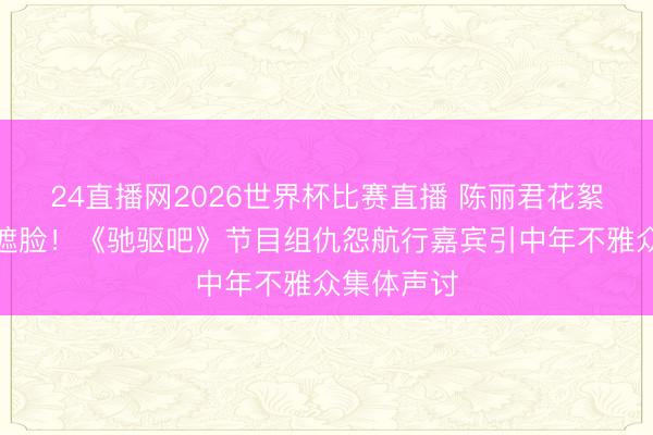 24直播网2026世界杯比赛直播 陈丽君花絮遭色调包遮脸！《驰驱吧》节目组仇怨航行嘉宾引中年不雅众集体声讨