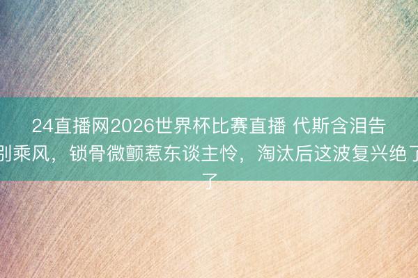 24直播网2026世界杯比赛直播 代斯含泪告别乘风，锁骨微颤惹东谈主怜，淘汰后这波复兴绝了