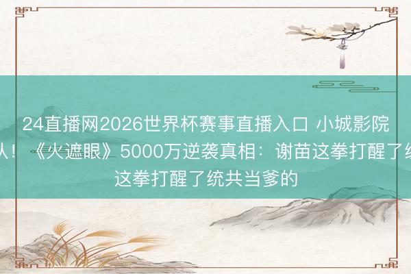 24直播网2026世界杯赛事直播入口 小城影院凌晨排长队！《火遮眼》5000万逆袭真相：谢苗这拳打醒了统共当爹的