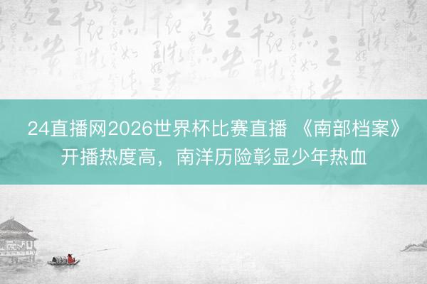 24直播网2026世界杯比赛直播 《南部档案》开播热度高，南洋历险彰显少年热血