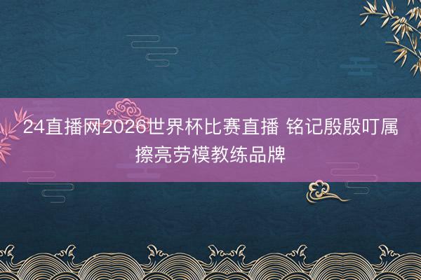 24直播网2026世界杯比赛直播 铭记殷殷叮属擦亮劳模教练品牌