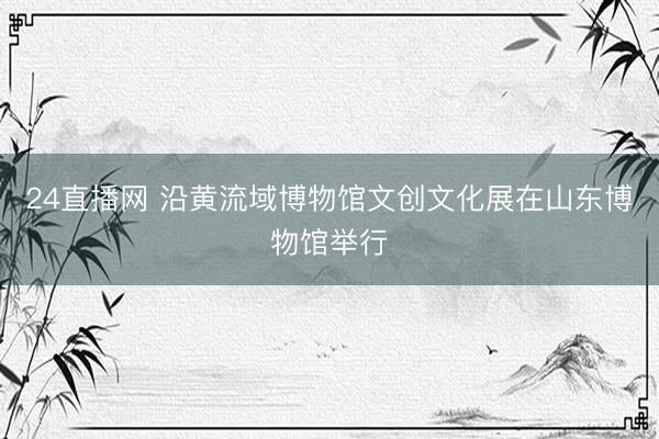 24直播网 沿黄流域博物馆文创文化展在山东博物馆举行