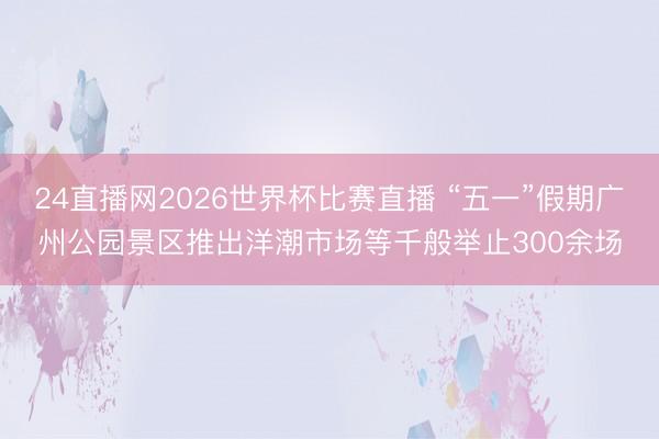 24直播网2026世界杯比赛直播 “五一”假期广州公园景区推出洋潮市场等千般举止300余场