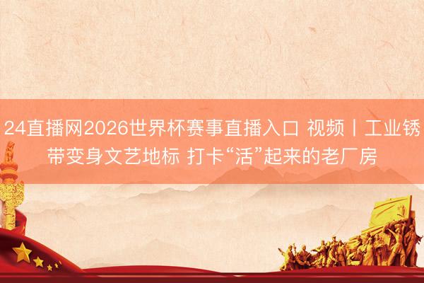 24直播网2026世界杯赛事直播入口 视频丨工业锈带变身文艺地标 打卡“活”起来的老厂房