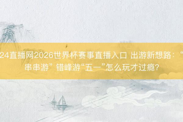 24直播网2026世界杯赛事直播入口 出游新想路：“串串游” 错峰游“五一”怎么玩才过瘾？
