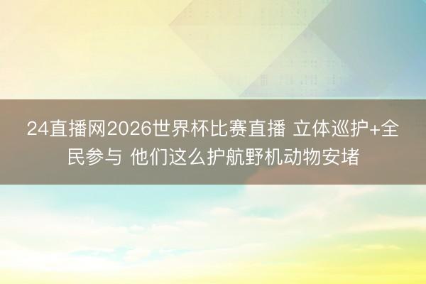 24直播网2026世界杯比赛直播 立体巡护+全民参与 他们这么护航野机动物安堵