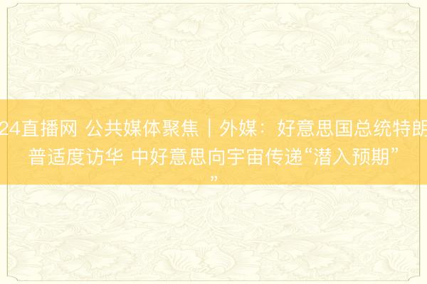24直播网 公共媒体聚焦｜外媒：好意思国总统特朗普适度访华 中好意思向宇宙传递“潜入预期”