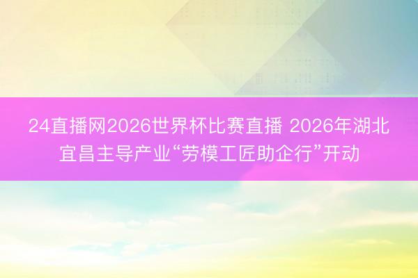 24直播网2026世界杯比赛直播 2026年湖北宜昌主导产业“劳模工匠助企行”开动