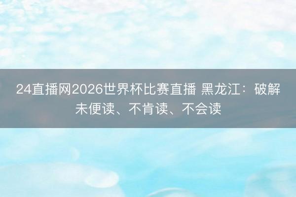 24直播网2026世界杯比赛直播 黑龙江:破解未便读、不肯读、不会读