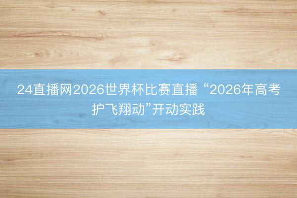 24直播网2026世界杯比赛直播 “2026年高考护飞翔动”开动实践