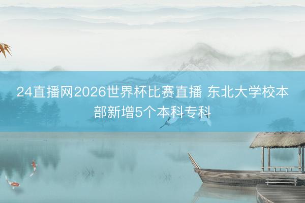 24直播网2026世界杯比赛直播 东北大学校本部新增5个本科专科