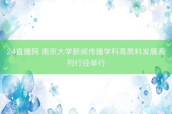 24直播网 南京大学新闻传播学科高质料发展系列行径举行