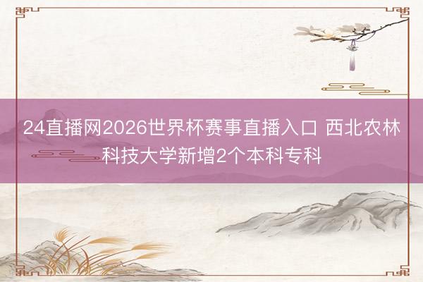 24直播网2026世界杯赛事直播入口 西北农林科技大学新增2个本科专科