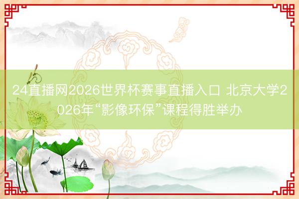 24直播网2026世界杯赛事直播入口 北京大学2026年“影像环保”课程得胜举办