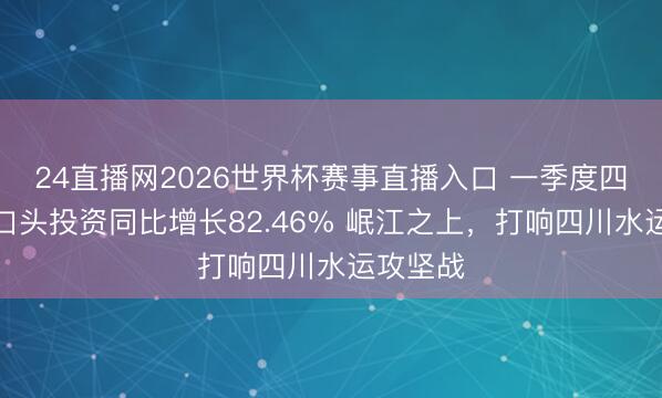 24直播网2026世界杯赛事直播入口 一季度四川水路口头投资同比增长82.46% 岷江之上，打响四川水运攻坚战