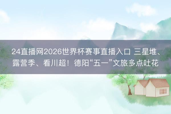 24直播网2026世界杯赛事直播入口 三星堆、露营季、看川超！德阳“五一”文旅多点吐花