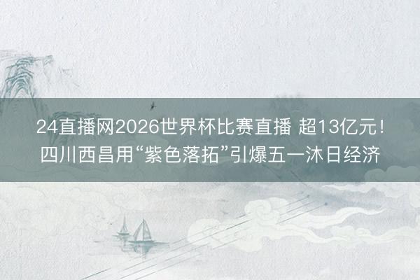 24直播网2026世界杯比赛直播 超13亿元!四川西昌用“紫色落拓”引爆五一沐日经济