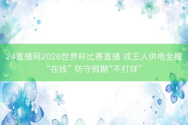 24直播网2026世界杯比赛直播 成王人供电全程“在线” 防守假期“不打烊”