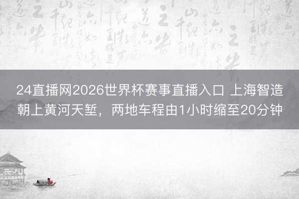 24直播网2026世界杯赛事直播入口 上海智造朝上黄河天堑，两地车程由1小时缩至20分钟