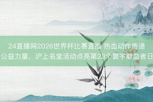 24直播网2026世界杯比赛直播 热血动作传递公益力量，沪上名堂活动点亮第23个寰宇献血者日