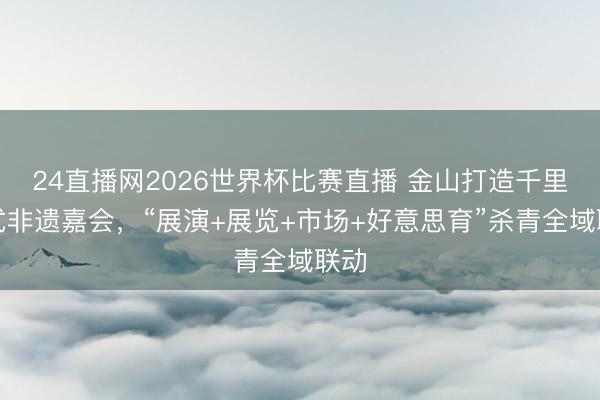 24直播网2026世界杯比赛直播 金山打造千里浸式非遗嘉会，“展演+展览+市场+好意思育”杀青全域联动