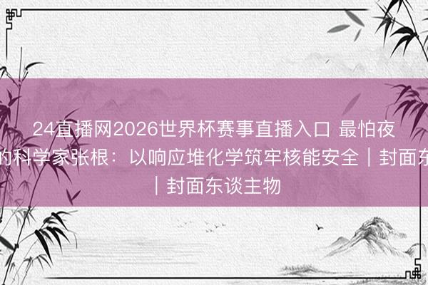 24直播网2026世界杯赛事直播入口 最怕夜深回电的科学家张根：以响应堆化学筑牢核能安全｜封面东谈主物