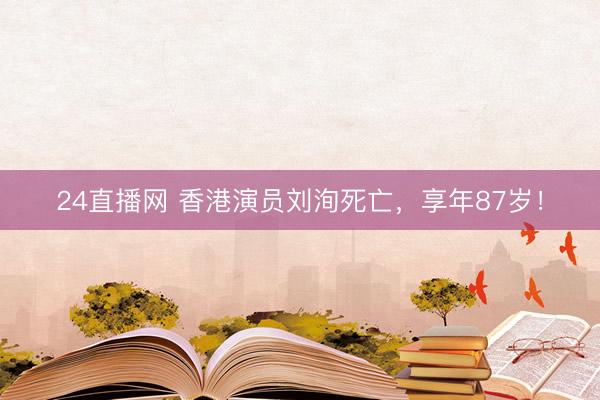 24直播网 香港演员刘洵死亡，享年87岁！