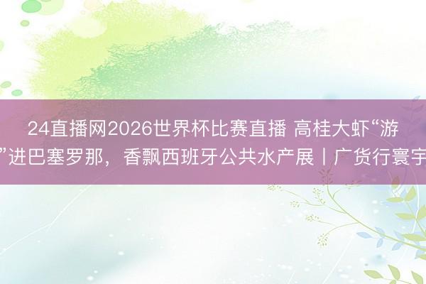 24直播网2026世界杯比赛直播 高桂大虾“游”进巴塞罗那，香飘西班牙公共水产展丨广货行寰宇
