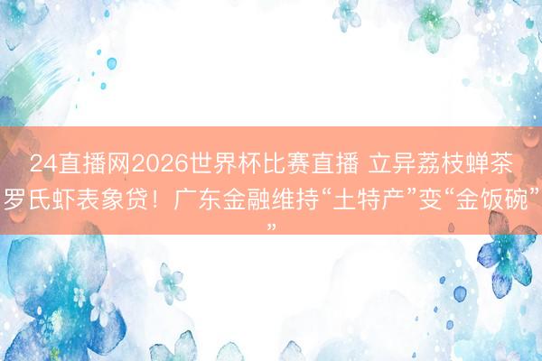 24直播网2026世界杯比赛直播 立异荔枝蝉茶罗氏虾表象贷！广东金融维持“土特产”变“金饭碗”
