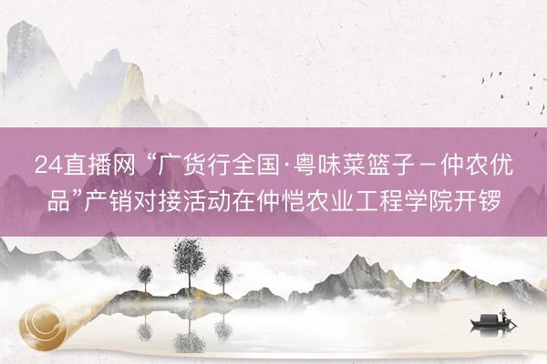 24直播网 “广货行全国·粤味菜篮子－仲农优品”产销对接活动在仲恺农业工程学院开锣