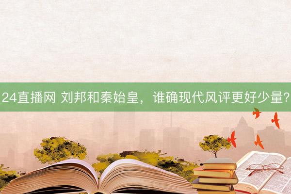 24直播网 刘邦和秦始皇，谁确现代风评更好少量？