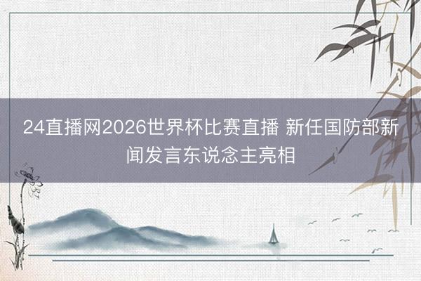 24直播网2026世界杯比赛直播 新任国防部新闻发言东说念主亮相