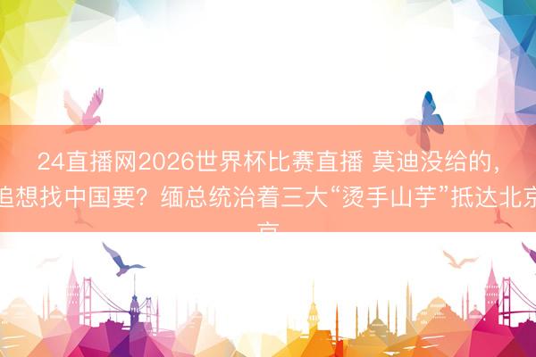 24直播网2026世界杯比赛直播 莫迪没给的，追想找中国要？缅总统治着三大“烫手山芋”抵达北京