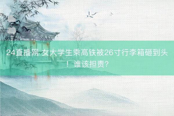 24直播网 女大学生乘高铁被26寸行李箱砸到头！谁该担责？
